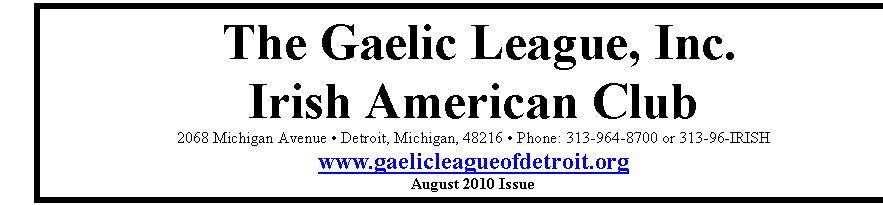 Text Box: The Gaelic League, Inc.
Irish American Club
2068 Michigan Avenue  Detroit, Michigan, 48216  Phone: 313-964-8700 or 313-96-IRISH
www.gaelicleagueofdetroit.org
August 2010 Issue

