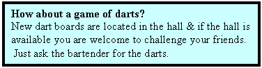 Text Box: How about a game of darts?
New dart boards are located in the hall & if the hall is 
available you are welcome to challenge your friends.
 Just ask the bartender for the darts.
