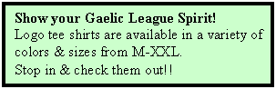 Text Box: Show your Gaelic League Spirit!
Logo tee shirts are available in a variety of 
colors & sizes from M-XXL.
Stop in & check them out!!
