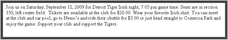 Text Box: Join us on Saturday, September 12, 2009 for Detroit Tiger Irish night, 7:05 pm game time. Seats are in section 150, left center field.  Tickets are available at the club for $20.00. Wear your favorite Irish shirt. You can meet at the club and car pool, go to Nemos and ride their shuttle for $3.00 or just head straight to Comerica Park and enjoy the game. Support your club and support the Tigers.