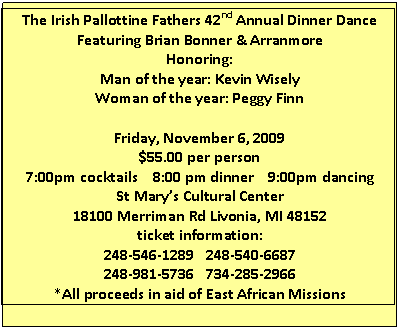 Text Box: The Irish Pallottine Fathers 42nd Annual Dinner Dance
Featuring Brian Bonner & Arranmore
Honoring:
Man of the year: Kevin Wisely
Woman of the year: Peggy Finn

Friday, November 6, 2009
$55.00 per person
7:00pm cocktails    8:00 pm dinner    9:00pm dancing
St Marys Cultural Center
18100 Merriman Rd Livonia, MI 48152
ticket information:
248-546-1289   248-540-6687
248-981-5736   734-285-2966
*All proceeds in aid of East African Missions

